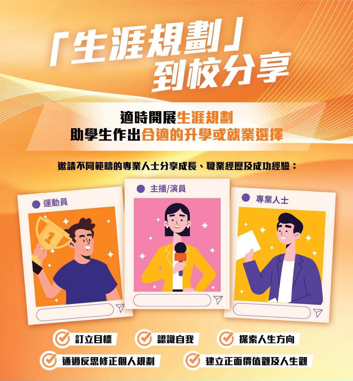 生涯規劃 到校分享 適時開展生涯規劃 助學生作出合適的升學或就業選擇 邀請不同範稿的專業人士分享成長、職業經歷及成功經驗 運動員 主播/演員 專業人士 訂立目標 認識自我 探索人生方向 通過反思修正個人規劃 建立正面價值觀及人生觀